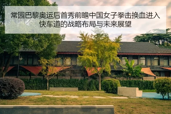 常园巴黎奥运后首秀前瞻中国女子拳击换血进入快车道的战略布局与未来展望