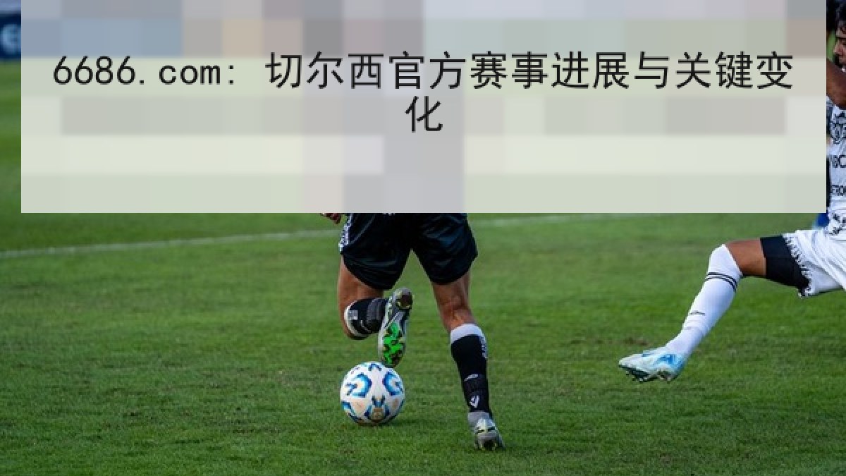 6686.com: 切尔西官方赛事进展与关键变化 6686.com: 切尔西官方赛事进展与关键变化