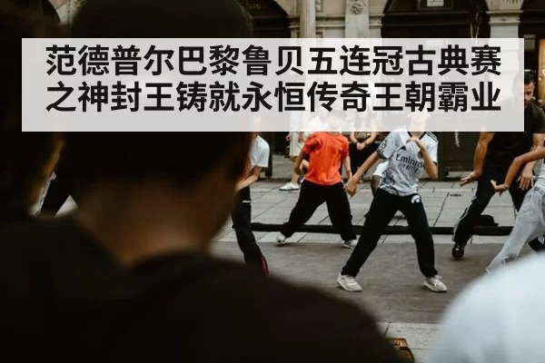 范德普尔巴黎鲁贝五连冠古典赛之神封王铸就永恒传奇王朝霸业（6686.com）