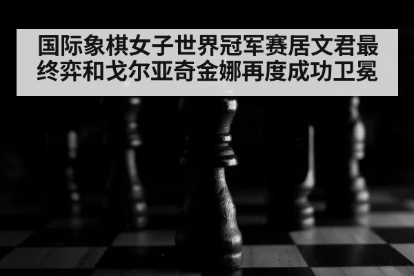 国际象棋女子世界冠军赛居文君最终弈和戈尔亚奇金娜再度成功卫冕